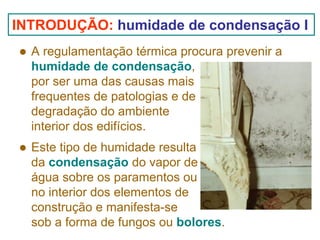 INTRODUÇÃO: humidade de condensação I
A regulamentação térmica procura prevenir a
humidade de condensação,
por ser uma das causas mais
frequentes de patologias e de
degradação do ambiente
interior dos edifícios.
Este tipo de humidade resulta
da condensação do vapor de
água sobre os paramentos ou
no interior dos elementos de
construção e manifesta-se
sob a forma de fungos ou bolores.

 