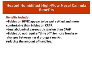 Benefits include
•Babies on HFNC appear to be well settled and more
comfortable than babies on CPAP.
•Less abdominal gaseous distension than CPAP
•Babies do not require “time off” for nose breaks or
changes between nasal prongs / masks,
reducing the amount of handling.
 