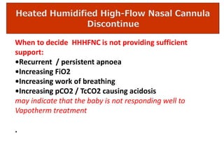 When to decide HHHFNC is not providing sufficient
support:
•Recurrent / persistent apnoea
•Increasing FiO2
•Increasing work of breathing
•Increasing pCO2 / TcCO2 causing acidosis
may indicate that the baby is not responding well to
Vapotherm treatment
.
 