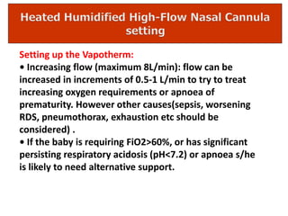 Setting up the Vapotherm:
• Increasing flow (maximum 8L/min): flow can be
increased in increments of 0.5-1 L/min to try to treat
increasing oxygen requirements or apnoea of
prematurity. However other causes(sepsis, worsening
RDS, pneumothorax, exhaustion etc should be
considered) .
• If the baby is requiring FiO2>60%, or has significant
persisting respiratory acidosis (pH<7.2) or apnoea s/he
is likely to need alternative support.
 