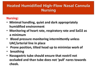 Nursing:
• Minimal handling, quiet and dark appropriately
humidified environment
• Monitoring of heart rate, respiratory rate and SaO2 as
a minimum
• Blood pressure monitoring intermittently unless
UAC/arterial line in place
• Prone position, tilted head up to minimize work of
• breathing
• Nasogastric tube should ensure that nostril not
occluded and than tube does not ‘pull’ nares towards
cheek.
 
