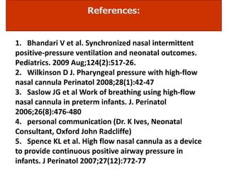 1. Bhandari V et al. Synchronized nasal intermittent
positive-pressure ventilation and neonatal outcomes.
Pediatrics. 2009 Aug;124(2):517-26.
2. Wilkinson D J. Pharyngeal pressure with high-flow
nasal cannula Perinatol 2008;28(1):42-47
3. Saslow JG et al Work of breathing using high-flow
nasal cannula in preterm infants. J. Perinatol
2006;26(8):476-480
4. personal communication (Dr. K Ives, Neonatal
Consultant, Oxford John Radcliffe)
5. Spence KL et al. High flow nasal cannula as a device
to provide continuous positive airway pressure in
infants. J Perinatol 2007;27(12):772-77
 