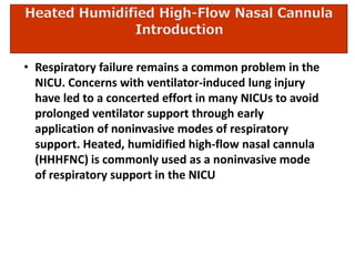 • Respiratory failure remains a common problem in the
NICU. Concerns with ventilator-induced lung injury
have led to a concerted effort in many NICUs to avoid
prolonged ventilator support through early
application of noninvasive modes of respiratory
support. Heated, humidified high-flow nasal cannula
(HHHFNC) is commonly used as a noninvasive mode
of respiratory support in the NICU
 