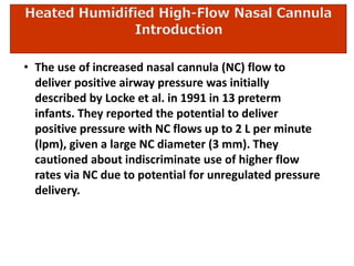 • The use of increased nasal cannula (NC) flow to
deliver positive airway pressure was initially
described by Locke et al. in 1991 in 13 preterm
infants. They reported the potential to deliver
positive pressure with NC flows up to 2 L per minute
(lpm), given a large NC diameter (3 mm). They
cautioned about indiscriminate use of higher flow
rates via NC due to potential for unregulated pressure
delivery.
 