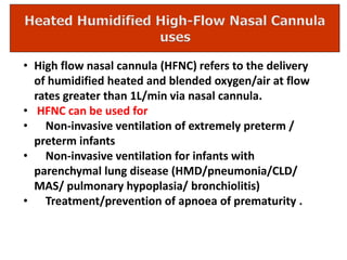 • High flow nasal cannula (HFNC) refers to the delivery
of humidified heated and blended oxygen/air at flow
rates greater than 1L/min via nasal cannula.
• HFNC can be used for
• Non-invasive ventilation of extremely preterm /
preterm infants
• Non-invasive ventilation for infants with
parenchymal lung disease (HMD/pneumonia/CLD/
MAS/ pulmonary hypoplasia/ bronchiolitis)
• Treatment/prevention of apnoea of prematurity .
 