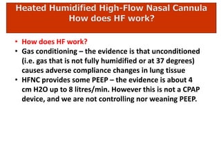 • How does HF work?
• Gas conditioning – the evidence is that unconditioned
(i.e. gas that is not fully humidified or at 37 degrees)
causes adverse compliance changes in lung tissue
• HFNC provides some PEEP – the evidence is about 4
cm H2O up to 8 litres/min. However this is not a CPAP
device, and we are not controlling nor weaning PEEP.
 