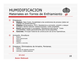 HUMIDIFICACION
Materiales en Torres de Enfriamiento tfttfttfttft
Empaques.
Madera: Bajo Costo. Durabilidad a las condiciones de proceso (debe ser
tratada con preservativos)
Plástico (Polipropileno, PVC): Resistencia a corrosión, erosión y ataque
biológico. Buena relación resistencia/peso. Costo aceptable.
Acero (galvanizado e inoxidable): Resistencia estructural. Costo
considerable. Usado generalmente para torres pequeñas.
Concreto: Principal material de construcción de torres hiperbólicas.
TF-3332
Rainier Maldonado
TF-3332
Rainier Maldonado
18
Concreto: Principal material de construcción de torres hiperbólicas.
Armazón, Envoltura
Madera
Acero galvanizado
Asbesto
Plástico
Ladrillo o concreto.
Empaque, Eliminadores de Arrastre, Persianas.
Madera
Laminas de asbesto-cemento
Laminas y rejillas plásticas
 