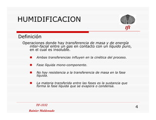 HUMIDIFICACION
. tfttfttfttft
Definición
Operaciones donde hay transferencia de masa y de energía
inter-facial entre un gas en contacto con un líquido puro,
en el cual es insoluble.
Ambas transferencias influyen en la cinética del proceso.
TF-3332
Rainier Maldonado
TF-3332
Rainier Maldonado
4
Fase líquida mono-componente.
No hay resistencia a la transferencia de masa en la fase
líquida.
La materia transferida entre las fases es la sustancia que
forma la fase líquida que se evapora o condensa.
 