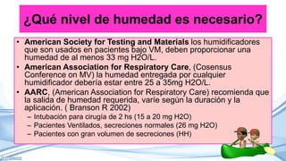 ¿Qué nivel de humedad es necesario?
• American Society for Testing and Materials los humidificadores
que son usados en pacientes bajo VM, deben proporcionar una
humedad de al menos 33 mg H2O/L.
• American Association for Respiratory Care, (Cosensus
Conference on MV) la humedad entregada por cualquier
humidificador debería estar entre 25 a 35mg H2O/L.
• AARC, (American Association for Respiratory Care) recomienda que
la salida de humedad requerida, varíe según la duración y la
aplicación. ( Branson R 2002)
– Intubación para cirugía de 2 hs (15 a 20 mg H2O)
– Pacientes Ventilados, secreciones normales (26 mg H2O)
– Pacientes con gran volumen de secreciones (HH)
 