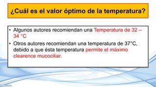 ¿Cuál es el valor óptimo de la temperatura?
• Algunos autores recomiendan una Temperatura de 32 –
34 °C
• Otros autores recomiendan una temperatura de 37°C,
debido a que ésta temperatura permite el máximo
clearence mucociliar.
 