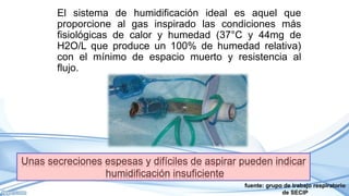 fuente: grupo de trabajo respiratorio
de SECIP
El sistema de humidificación ideal es aquel que
proporcione al gas inspirado las condiciones más
fisiológicas de calor y humedad (37°C y 44mg de
H2O/L que produce un 100% de humedad relativa)
con el mínimo de espacio muerto y resistencia al
flujo.
 