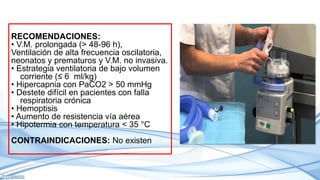 RECOMENDACIONES:
• V.M. prolongada (> 48-96 h),
Ventilación de alta frecuencia oscilatoria,
neonatos y prematuros y V.M. no invasiva.
• Estrategia ventilatoria de bajo volumen
corriente (≤ 6 ml/kg)
• Hipercapnia con PaCO2 > 50 mmHg
• Destete difícil en pacientes con falla
respiratoria crónica
• Hemoptisis
• Aumento de resistencia vía aérea
• Hipotermia con temperatura < 35 °C
CONTRAINDICACIONES: No existen
 