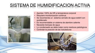SISTEMA DE HUMIDIFICACION ACTIVA
• Aportan 100% de HR a temperatura corporal
• Requiere monitorización continua
• Se recomienda un sistema cerrado de agua estéril con
autollenado
• Es recomendable un sistema de alambre caliente
• Necesita trampas de agua
• Lo condensado se debe tratar como residuos patológicos
• Controlar la posición de las tubuladuras
 