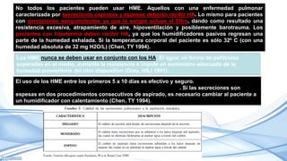 No todos los pacientes pueden usar HME. Aquellos con una enfermedad pulmonar
caracterizada por secreciones copiosas y espesas deberán recibir HA. Lo mismo para pacientes
con secreciones sanguinolentas ya que la sangre ocluye el filtro, dando como resultado una
resistencia excesiva, atrapamiento de aire, hipoventilación y posiblemente barotrauma. Los
pacientes con hipotermia deben recibir HA, ya que los humidificadores pasivos regresan una
parte de la humedad exhalada. Si la temperatura corporal del paciente es sólo 32º C (con una
humedad absoluta de 32 mg H2O/L) (Chen, TY 1994).
Los HME nunca se deben usar en conjunto con los HA. El agua, en forma de partículas
separadas en el medio, aumenta la resistencia e impide un suministro adecuado de la
humedad proveniente del otro dispositivo (Grey, HSJ 1991).
El uso de los HME entre los primeros 5 a 10 días es efectivo y seguro. características del
esputo del sujeto deben evaluarse con cada intento de aspirado. Si las secreciones son
espesas en dos procedimientos consecutivos de aspirado, es necesario cambiar al paciente a
un humidificador con calentamiento (Chen, TY 1994).
 