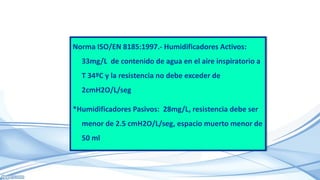 Norma ISO/EN 8185:1997.- Humidificadores Activos:
33mg/L de contenido de agua en el aire inspiratorio a
T 34ºC y la resistencia no debe exceder de
2cmH2O/L/seg
*Humidificadores Pasivos: 28mg/L, resistencia debe ser
menor de 2.5 cmH2O/L/seg, espacio muerto menor de
50 ml
 