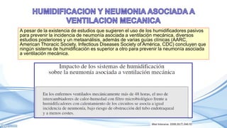 A pesar de la existencia de estudios que sugieren el uso de los humidificadores pasivos
para prevenir la incidencia de neumonía asociada a ventilación mecánica, diversos
estudios posteriores y un metaanálisis, además de varias guías clínicas (AARC,
American Thoracic Society, Infectious Diseases Society of América, CDC) concluyen que
ningún sistema de humidificación es superior a otro para prevenir la neumonía asociada
a ventilación mecánica.
 
