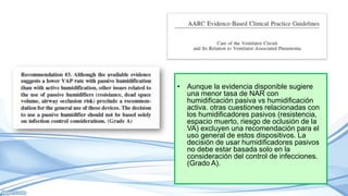 • Aunque la evidencia disponible sugiere
una menor tasa de NAR con
humidificación pasiva vs humidificación
activa. otras cuestiones relacionadas con
los humidificadores pasivos (resistencia,
espacio muerto, riesgo de oclusión de la
VA) excluyen una recomendación para el
uso general de estos dispositivos. La
decisión de usar humidificadores pasivos
no debe estar basada solo en la
consideración del control de infecciones.
(Grado A).
 
