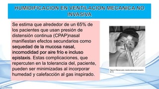 Se estima que alrededor de un 65% de
los pacientes que usan presión de
distensión continua (CPAP)nasal
manifiestan efectos secundarios como
sequedad de la mucosa nasal,
incomodidad por aire frío e incluso
epistaxis. Estas complicaciones, que
repercuten en la tolerancia del, paciente,
pueden ser minimizadas al incorporar
humedad y calefacción al gas inspirado.
 
