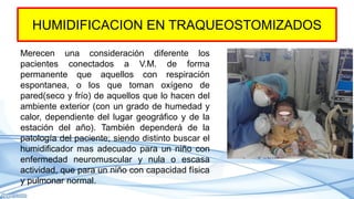 HUMIDIFICACION EN TRAQUEOSTOMIZADOS
Merecen una consideración diferente los
pacientes conectados a V.M. de forma
permanente que aquellos con respiración
espontanea, o los que toman oxígeno de
pared(seco y frío) de aquellos que lo hacen del
ambiente exterior (con un grado de humedad y
calor, dependiente del lugar geográfico y de la
estación del año). También dependerá de la
patología del paciente; siendo distinto buscar el
humidificador mas adecuado para un niño con
enfermedad neuromuscular y nula o escasa
actividad, que para un niño con capacidad física
y pulmonar normal.
 