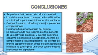 • Se produce daño severo sin calor y humedad
• Los sistemas activos o pasivos de humidificación
son indicados para acondicionar el aire inspirado
• Conocer los usos, cuidados y manejos previenen
complicaciones
• Evitar aberturas innecesarias del circuito
• Es bien conocido que respirar aire frío aumenta
de la reactividad bronquial y eventos de bronco
espasmo en pacientes susceptibles. Además de
comprometer la vida del paciente, los eventos de
bronco espasmo obligan al uso de farmacoterapia
inhalada, lo que implica un mayor costo y riesgos
infecciosos en el paciente.
 