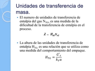 Unidades de transferencia de
masa.
 El numero de unidades de transferencia de
entalpia del gas NTG, es una medida de la
dificultad de la transferencia de entalpia en el
proceso.
 La altura de las unidades de transferencia de
entalpia HTG es una relación que se utiliza como
una medida del comportamiento del empaque.
𝐻 𝑇𝐺 =
𝐺′ 𝑠
𝑘 𝑌 𝑎
 