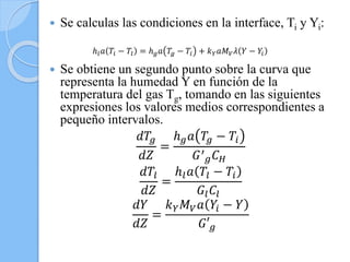  Se calculas las condiciones en la interface, Ti y Yi:
 Se obtiene un segundo punto sobre la curva que
representa la humedad Y en función de la
temperatura del gas Tg, tomando en las siguientes
expresiones los valores medios correspondientes a
pequeño intervalos.
𝑑𝑇𝑔
𝑑𝑍
=
ℎ 𝑔 𝑎 𝑇𝑔 − 𝑇𝑖
𝐺′
𝑔 𝐶 𝐻
𝑑𝑇𝑙
𝑑𝑍
=
ℎ𝑙 𝑎 𝑇𝑙 − 𝑇𝑖
𝐺𝑙 𝐶𝑙
𝑑𝑌
𝑑𝑍
=
𝑘 𝑌 𝑀 𝑉 𝑎 𝑌𝑖 − 𝑌
𝐺′ 𝑔
ℎ𝑙 𝑎 𝑇𝑖 − 𝑇𝑙 = ℎ 𝑔 𝑎 𝑇𝑔 − 𝑇𝑖 + 𝑘 𝑌 𝑎𝑀 𝑉 𝜆 𝑌 − 𝑌𝑖
 
