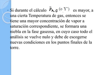  Si durante el cálculo es mayor, a
una cierta Temperatura de gas, entonces se
tiene una mayor concentración de vapor a
saturación correspondiente, se formara una
niebla en la fase gaseosa, en cuyo caso todo el
análisis se vuelve nulo y debe de escogerse
nuevas condiciones en los puntos finales de la
torre.
 