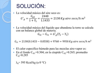 SOLUCIÓN:
 La velocidad másica del aire seco es:
𝐺′
𝑔 =
𝐺 𝑔1
1 + 𝑌1
=
2440
1.1433
= 2130 𝐾𝑔 𝑎𝑖𝑟𝑒 𝑠𝑒𝑐𝑜 ℎ 𝑚2
 La velocidad másica del liquido que abandona la torre se calcula
con un balance global de materia.
𝐺𝑙2 − 𝐺𝑙1 = 𝐺′ 𝑔 𝑌2 − 𝑌1
𝐺𝑙1 = 2130 0.1433 − 0.0550 + 9760 = 9950 𝐾𝑔 𝑎𝑖𝑟𝑒 𝑠𝑒𝑐𝑜 ℎ 𝑚2
 El calor especifico húmedo para las mezclas aire-vapor es:
 En el fondo CH1=0.304; en la cúspide CH2=0.265; promedio
CH=0.285
λ0= 595 Kcal/kg (a 0 °C)
 