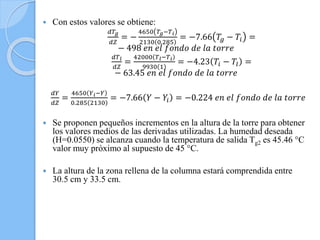  Con estos valores se obtiene:
𝑑𝑇𝑔
𝑑𝑍
= −
4650 𝑇𝑔−𝑇 𝑖
2130 0.285
= −7.66 𝑇𝑔 − 𝑇𝑖 =
− 498 𝑒𝑛 𝑒𝑙 𝑓𝑜𝑛𝑑𝑜 𝑑𝑒 𝑙𝑎 𝑡𝑜𝑟𝑟𝑒
𝑑𝑇 𝑙
𝑑𝑍
=
42000 𝑇 𝑙−𝑇 𝑖
9930 1
= −4.23 𝑇𝑖 − 𝑇𝑙 =
− 63.45 𝑒𝑛 𝑒𝑙 𝑓𝑜𝑛𝑑𝑜 𝑑𝑒 𝑙𝑎 𝑡𝑜𝑟𝑟𝑒
𝑑𝑌
𝑑𝑍
=
4650 𝑌 𝑖−𝑌
0.285 2130
= −7.66 𝑌 − 𝑌𝑖 = −0.224 𝑒𝑛 𝑒𝑙 𝑓𝑜𝑛𝑑𝑜 𝑑𝑒 𝑙𝑎 𝑡𝑜𝑟𝑟𝑒
 Se proponen pequeños incrementos en la altura de la torre para obtener
los valores medios de las derivadas utilizadas. La humedad deseada
(H=0.0550) se alcanza cuando la temperatura de salida Tg2 es 45.46 °C
valor muy próximo al supuesto de 45 °C.
 La altura de la zona rellena de la columna estará comprendida entre
30.5 cm y 33.5 cm.
 