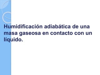 Humidificación adiabática de una
masa gaseosa en contacto con un
líquido.
 