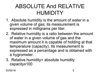 03/02/18 5
ABSOLUTE And RELATIVE
HUMIDITY
1. Absolute humidity is the amount of water in a
given volume of gas; its measurement is
expressed in milligrams per liter.
2. Relative humidity is a ratio between the amount
of water in a given volume of gas and the
maximum amount it is capable of holding at that
temperature (capacity). Its measurement is
expressed as a percentage and is obtained with
a hygrometer.
3. Relative humidity= absolute humidity
capacityx100
 