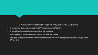 3.A PATIENT ON INTERMITTENT POSITIVE PRESSURE VENTILATION (IPPV)
 It is essential that patients receiving IPPV receive humidification.
 A humidifier is usually incorporated into the ventilator.
 The majority of humidifiers used for this purpose are heated.
 The ideal temperature at the entrance to the endotracheal or tracheostomy tube is thought to be
34°C ± 2°C.
 