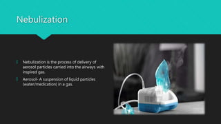 Nebulization
🞅 Nebulization is the process of delivery of
aerosol particles carried into the airways with
inspired gas.
🞅 Aerosol- A suspension of liquid particles
(water/medication) in a gas.
 