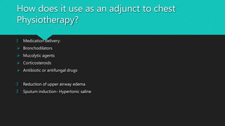 How does it use as an adjunct to chest
Physiotherapy?
🞅 Medication delivery:
 Bronchodilators
 Mucolytic agents
 Corticosteroids
 Antibiotic or antifungal drugs
🞅 Reduction of upper airway edema
🞅 Sputum induction- Hypertonic saline
 