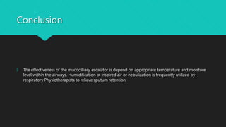 Conclusion
🞅 The effectiveness of the mucocilliary escalator is depend on appropriate temperature and moisture
level within the airways. Humidification of inspired air or nebulization is frequently utilized by
respiratory Physiotherapists to relieve sputum retention.
 