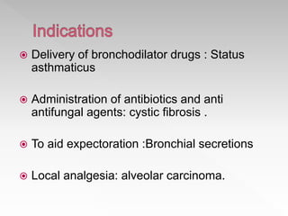  Delivery of bronchodilator drugs : Status
asthmaticus
 Administration of antibiotics and anti
antifungal agents: cystic fibrosis .
 To aid expectoration :Bronchial secretions
 Local analgesia: alveolar carcinoma.
 