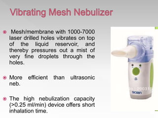  Mesh/membrane with 1000-7000
laser drilled holes vibrates on top
of the liquid reservoir, and
thereby pressures out a mist of
very fine droplets through the
holes.
 More efficient than ultrasonic
neb.
 The high nebulization capacity
(>0.25 ml/min) device offers short
inhalation time.
 