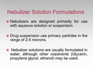  Nebulizers are designed primarily for use
with aqueous solution or suspension.
 Drug suspension use primary particles in the
range of 2-5 microns.
 Nebulizer solutions are usually formulated in
water, although other cosolvents (Glycerin,
propylene glycol, ethanol) may be used.
 