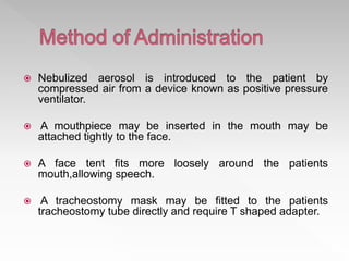  Nebulized aerosol is introduced to the patient by
compressed air from a device known as positive pressure
ventilator.
 A mouthpiece may be inserted in the mouth may be
attached tightly to the face.
 A face tent fits more loosely around the patients
mouth,allowing speech.
 A tracheostomy mask may be fitted to the patients
tracheostomy tube directly and require T shaped adapter.
 