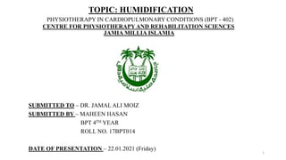 TOPIC: HUMIDIFICATION
PHYSIOTHERAPY IN CARDIOPULMONARY CONDITIONS (BPT - 402)
CENTRE FOR PHYSIOTHERAPYAND REHABILITATION SCIENCES
JAMIA MILLIA ISLAMIA
SUBMITTED TO – DR. JAMAL ALI MOIZ
SUBMITTED BY – MAHEEN HASAN
BPT 4TH YEAR
ROLL NO. 17BPT014
DATE OF PRESENTATION – 22.01.2021 (Friday)
1
 