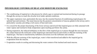 PHYSIOLOGIC CONTROL OF HEAT AND MOISTURE EXCHANGE
• The conditioning of inspired air is the process by which a gas is warmed and moisturized during its passage
through the airways to reach the alveolar level under optimal conditions.
• The upper respiratory tract, particularly the nose, has the essential function of conditioning inspired gases for
optimal heat and moisture. The nasal mucosa has the greatest concentration of mucous glands in the airway and is
particularly vascular, providing a rich source of heat and water.
• It is crucial for the proper functioning of the lower airways and alveoli that inspired gases are fully saturated with
water vapour and warmed to body temperature upon reaching just below the carina.
• During inspiration, the induced turbulence in the flow of the inspired gas as it passes through the nose increases
the contact between the molecules of the inspired gas and nasal mucosa and results in efficient warming of the
inspired gas. The heat is transferred by turbulent convection over the turbinates and conchae.
• With the efficient warming of the inspired gas, water is then transferred and added to the inspired gas by
evaporation from the mucosa.
• Evaporation results in cooling and decreasing the water content of the tracheal and nasal mucosa.
3
 