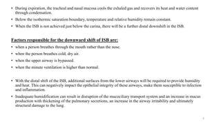• During expiration, the tracheal and nasal mucosa cools the exhaled gas and recovers its heat and water content
through condensation.
• Below the isothermic saturation boundary, temperature and relative humidity remain constant.
• When the ISB is not achieved just below the carina, there will be a further distal downshift in the ISB.
Factors responsible for the downward shift of ISB are:
• when a person breathes through the mouth rather than the nose.
• when the person breathes cold, dry air.
• when the upper airway is bypassed.
• when the minute ventilation is higher than normal.
• With the distal shift of the ISB, additional surfaces from the lower airways will be required to provide humidity
and heat. This can negatively impact the epithelial integrity of these airways, make them susceptible to infection
and inflammation.
• Inadequate humidification can result in disruption of the mucociliary transport system and an increase in mucus
production with thickening of the pulmonary secretions, an increase in the airway irritability and ultimately
structural damage to the lung.
4
 