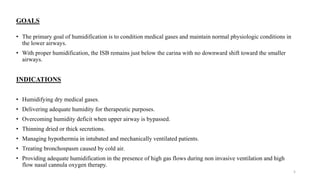 GOALS
• The primary goal of humidification is to condition medical gases and maintain normal physiologic conditions in
the lower airways.
• With proper humidification, the ISB remains just below the carina with no downward shift toward the smaller
airways.
INDICATIONS
• Humidifying dry medical gases.
• Delivering adequate humidity for therapeutic purposes.
• Overcoming humidity deficit when upper airway is bypassed.
• Thinning dried or thick secretions.
• Managing hypothermia in intubated and mechanically ventilated patients.
• Treating bronchospasm caused by cold air.
• Providing adequate humidification in the presence of high gas flows during non invasive ventilation and high
flow nasal cannula oxygen therapy.
5
 