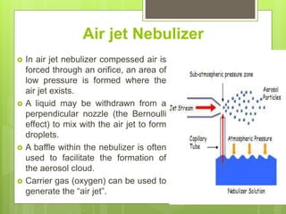 Air jet Nebulizer
 In air jet nebulizer compessed air is
forced through an orifice, an area of
low pressure is formed where the
air jet exists.
 A liquid may be withdrawn from a
perpendicular nozzle (the Bernoulli
effect) to mix with the air jet to form
droplets.
 A baffle within the nebulizer is often
used to facilitate the formation of
the aerosol cloud.
 Carrier gas (oxygen) can be used to
generate the “air jet”.
 