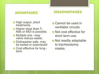ADVANTAGES
 High output ,short
treatments.
 Higher dose than T-
Neb or MDI is possible.
 Multiple one –way
valve reduce waste.
 Dishwasher safe, may
be boiled or autoclaved
 Cost effective for long -
term
DISADVANTAGES
 Cannot be used in
ventilator circuits.
 Not cost effective for
short term use.
 Not readily adaptable
to tracheostomy
masks.
 