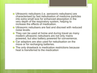 Ultrasonic nebulisers (i.e. aerosonic nebulisers) are
characterised by fast nebulisation of medicine particles
into extra small size for enhanced absorption in the
very depth of the respiratory system, helping to
increase the effects of medication.
 Ultrasonic nebulisers are fast and discreet with reduced
noise levels.
 They can be used at home and during travel as many
modern ultrasonic nebulisers are not only mains
powered, but also battery powered for convenience.
 Car adaptors are also used for nebulisation on the
move or for recharging batteries.
 The only drawback is medication restrictions because
heat is transferred to the medication
 
