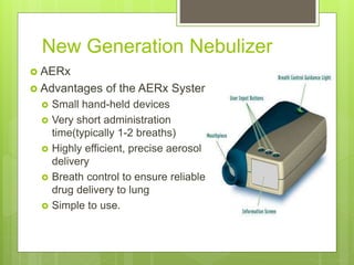 New Generation Nebulizer
 AERx
 Advantages of the AERx System
 Small hand-held devices
 Very short administration
time(typically 1-2 breaths)
 Highly efficient, precise aerosol
delivery
 Breath control to ensure reliable
drug delivery to lung
 Simple to use.
 