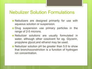 Nebulizer Solution Formulations
 Nebulizers are designed primarily for use with
aqueous solution or suspension.
 Drug suspension use primary particles in the
range of 2-5 microns.
 Nebulizer solutions are usually formulated in
water, although other cosolvent for eg. Glycerin,
propylene glycol,and ethanol may be used.
 Nebulizer solution pH be greater than 5.0 to show
that bronchoconstriction is a function of hydrogen
ion concentration.
 