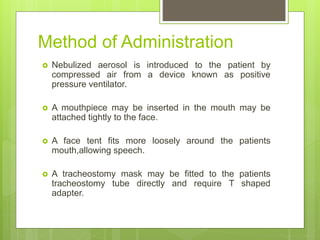 Method of Administration
 Nebulized aerosol is introduced to the patient by
compressed air from a device known as positive
pressure ventilator.
 A mouthpiece may be inserted in the mouth may be
attached tightly to the face.
 A face tent fits more loosely around the patients
mouth,allowing speech.
 A tracheostomy mask may be fitted to the patients
tracheostomy tube directly and require T shaped
adapter.
 