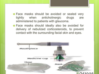  Face masks should be avoided or sealed very
tightly when anticholinergic drugs are
administered to patients with glaucoma.
 Face masks should ideally also be avoided for
delivery of nebulized corticosteroids, to prevent
contact with the surrounding facial skin and eyes.
 